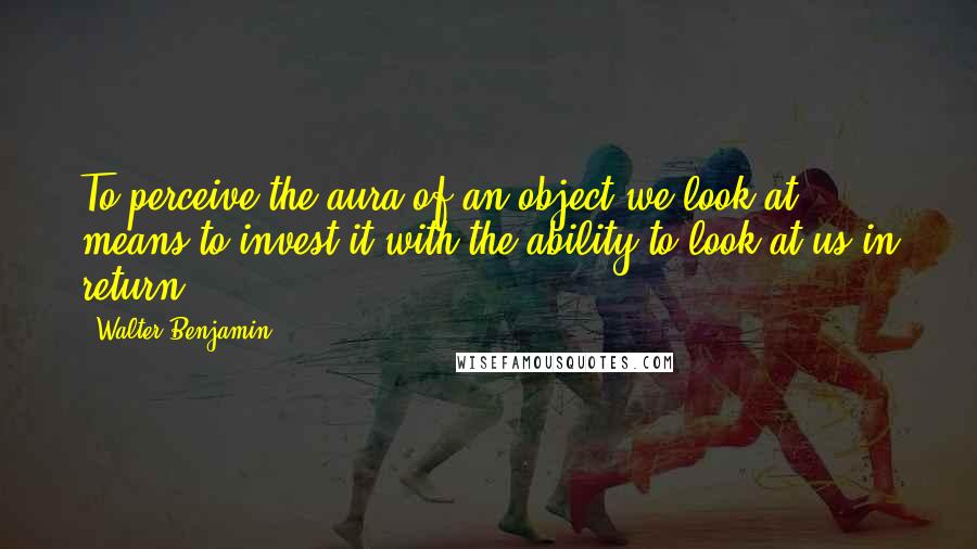 Walter Benjamin Quotes: To perceive the aura of an object we look at means to invest it with the ability to look at us in return.