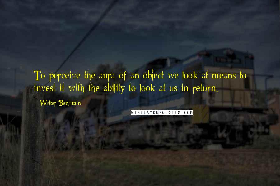 Walter Benjamin Quotes: To perceive the aura of an object we look at means to invest it with the ability to look at us in return.