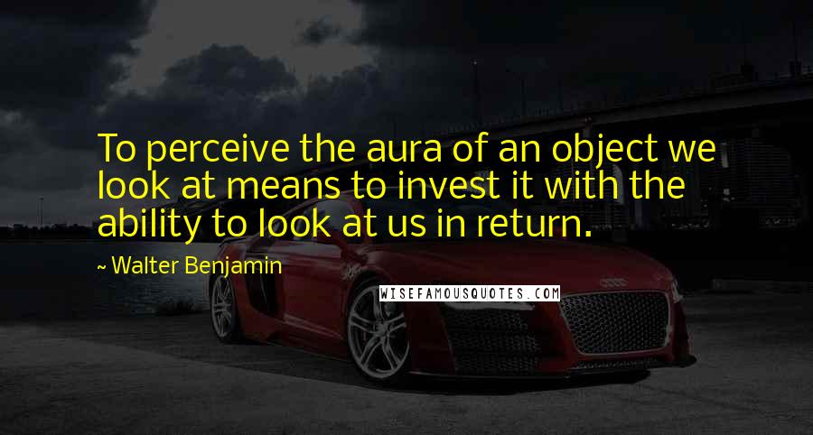 Walter Benjamin Quotes: To perceive the aura of an object we look at means to invest it with the ability to look at us in return.