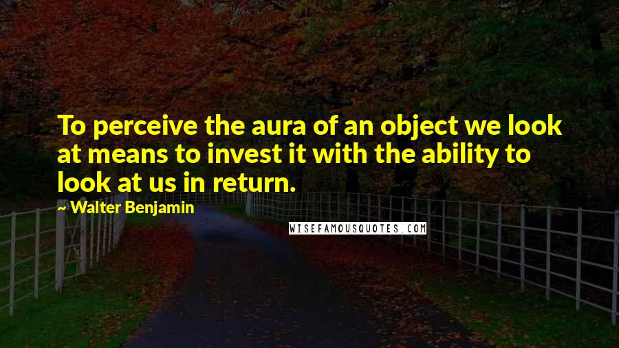 Walter Benjamin Quotes: To perceive the aura of an object we look at means to invest it with the ability to look at us in return.