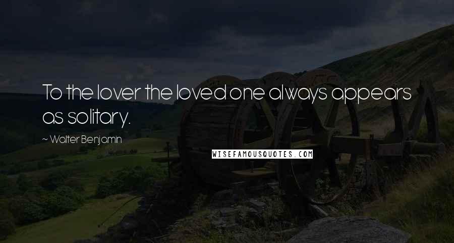 Walter Benjamin Quotes: To the lover the loved one always appears as solitary.