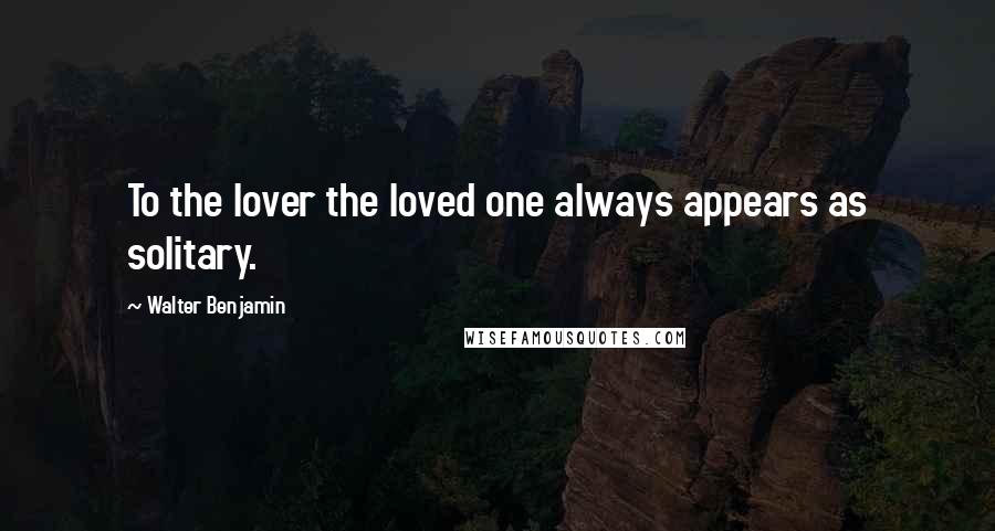 Walter Benjamin Quotes: To the lover the loved one always appears as solitary.