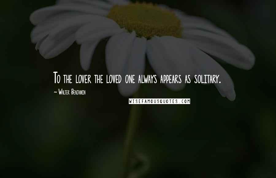 Walter Benjamin Quotes: To the lover the loved one always appears as solitary.