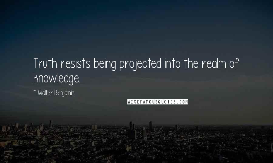 Walter Benjamin Quotes: Truth resists being projected into the realm of knowledge.