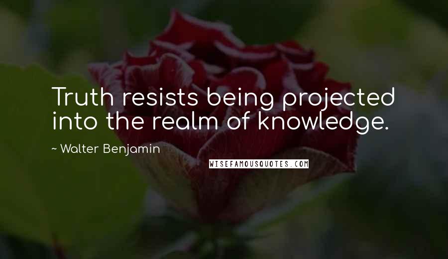 Walter Benjamin Quotes: Truth resists being projected into the realm of knowledge.