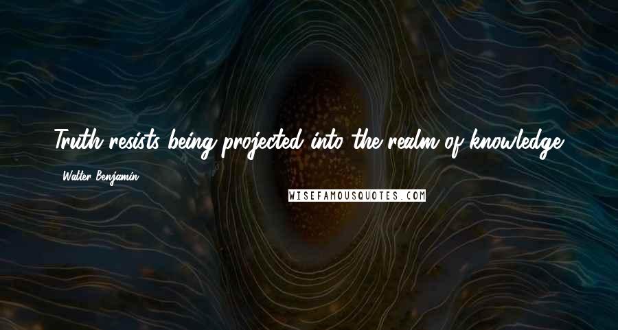 Walter Benjamin Quotes: Truth resists being projected into the realm of knowledge.