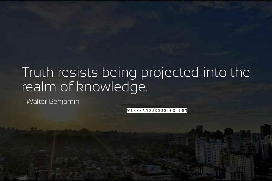 Walter Benjamin Quotes: Truth resists being projected into the realm of knowledge.