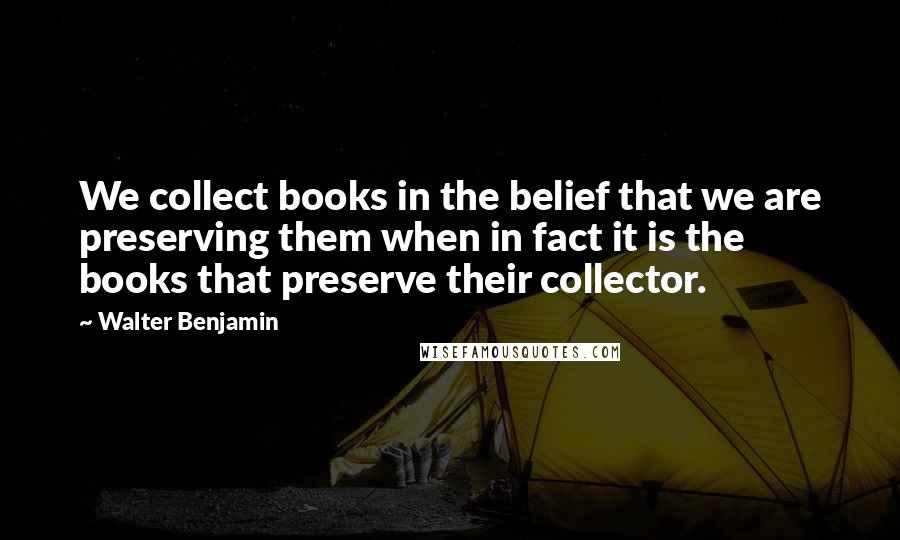 Walter Benjamin Quotes: We collect books in the belief that we are preserving them when in fact it is the books that preserve their collector.