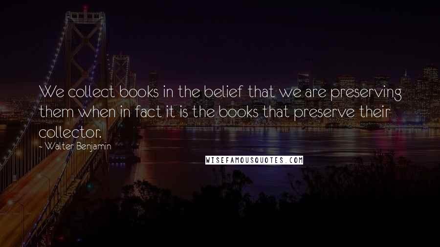 Walter Benjamin Quotes: We collect books in the belief that we are preserving them when in fact it is the books that preserve their collector.