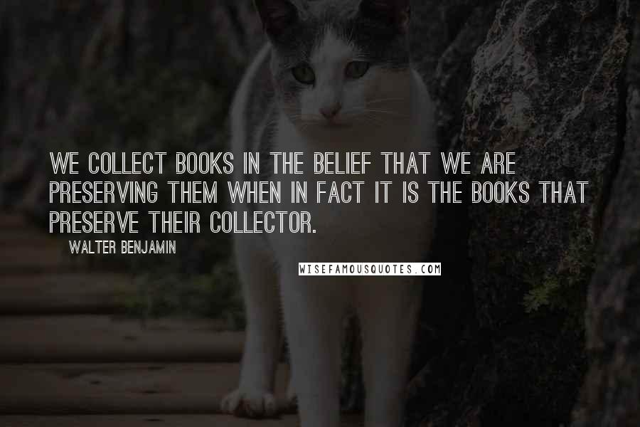 Walter Benjamin Quotes: We collect books in the belief that we are preserving them when in fact it is the books that preserve their collector.