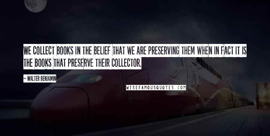 Walter Benjamin Quotes: We collect books in the belief that we are preserving them when in fact it is the books that preserve their collector.