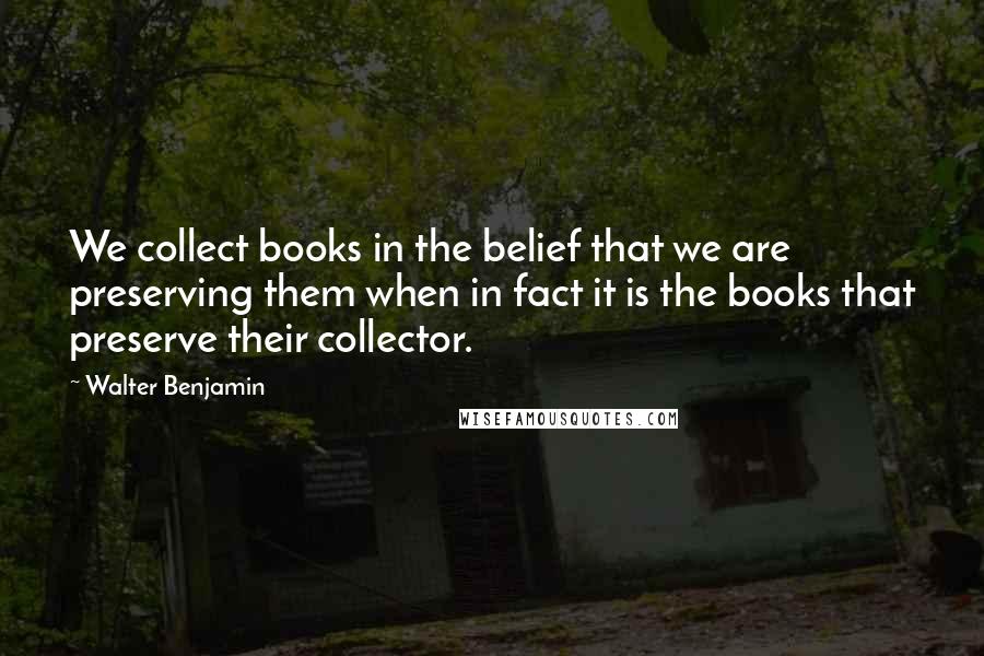 Walter Benjamin Quotes: We collect books in the belief that we are preserving them when in fact it is the books that preserve their collector.