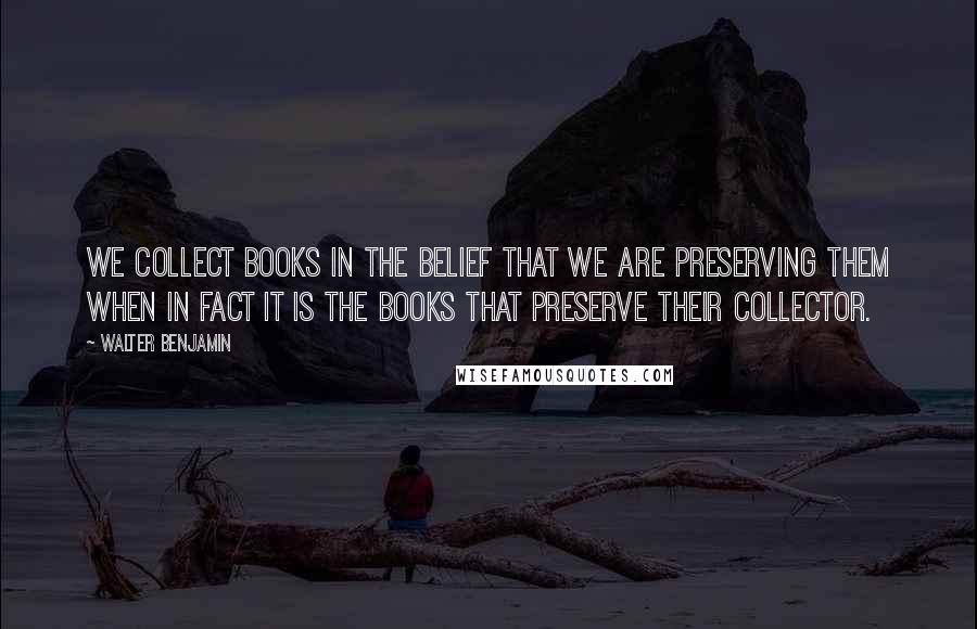 Walter Benjamin Quotes: We collect books in the belief that we are preserving them when in fact it is the books that preserve their collector.