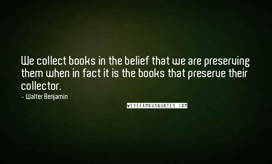 Walter Benjamin Quotes: We collect books in the belief that we are preserving them when in fact it is the books that preserve their collector.
