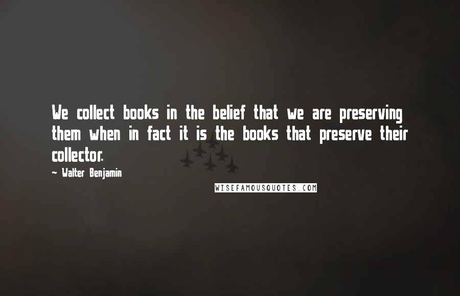 Walter Benjamin Quotes: We collect books in the belief that we are preserving them when in fact it is the books that preserve their collector.