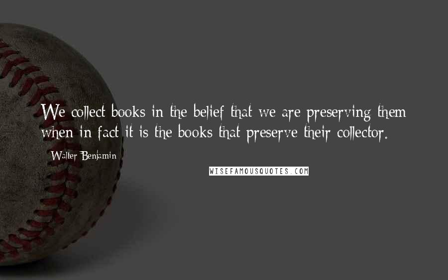 Walter Benjamin Quotes: We collect books in the belief that we are preserving them when in fact it is the books that preserve their collector.