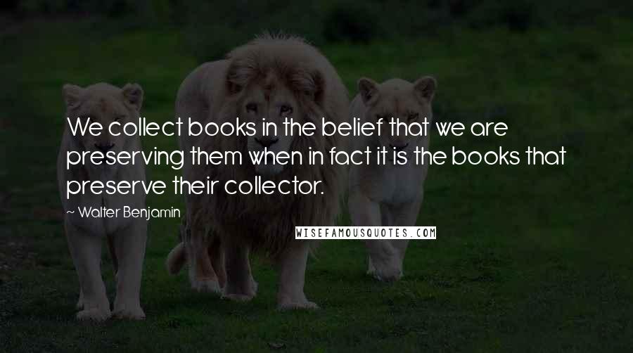 Walter Benjamin Quotes: We collect books in the belief that we are preserving them when in fact it is the books that preserve their collector.