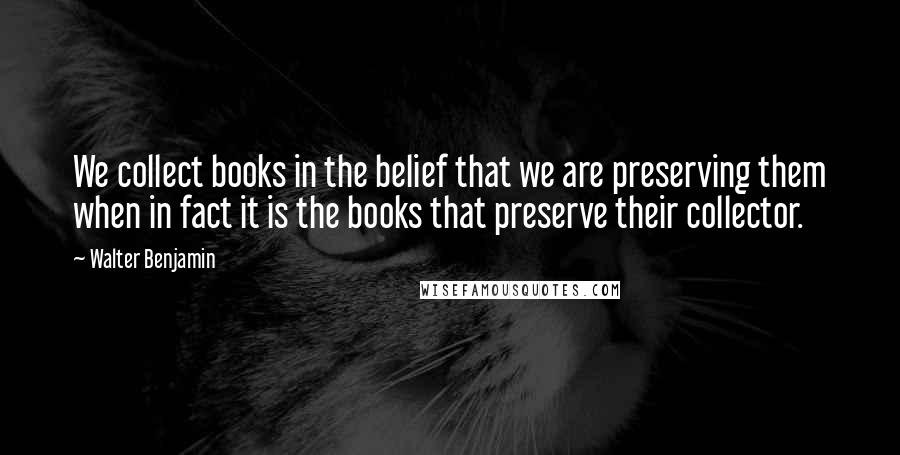 Walter Benjamin Quotes: We collect books in the belief that we are preserving them when in fact it is the books that preserve their collector.