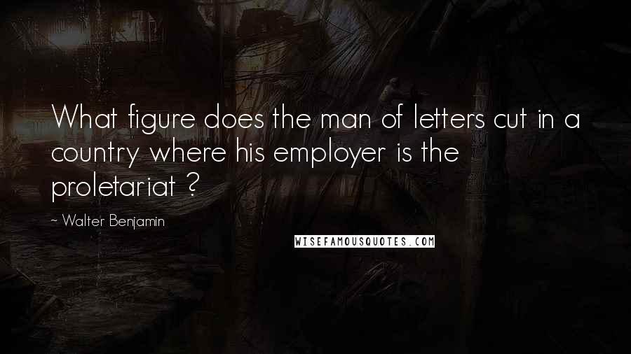 Walter Benjamin Quotes: What figure does the man of letters cut in a country where his employer is the proletariat ?