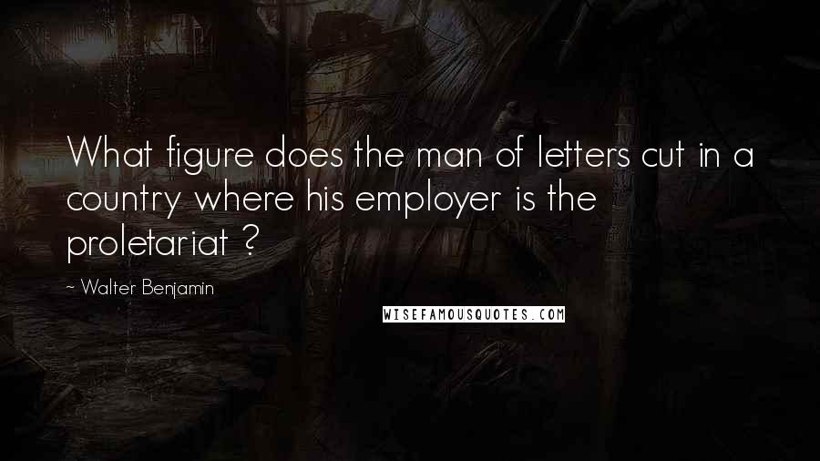 Walter Benjamin Quotes: What figure does the man of letters cut in a country where his employer is the proletariat ?