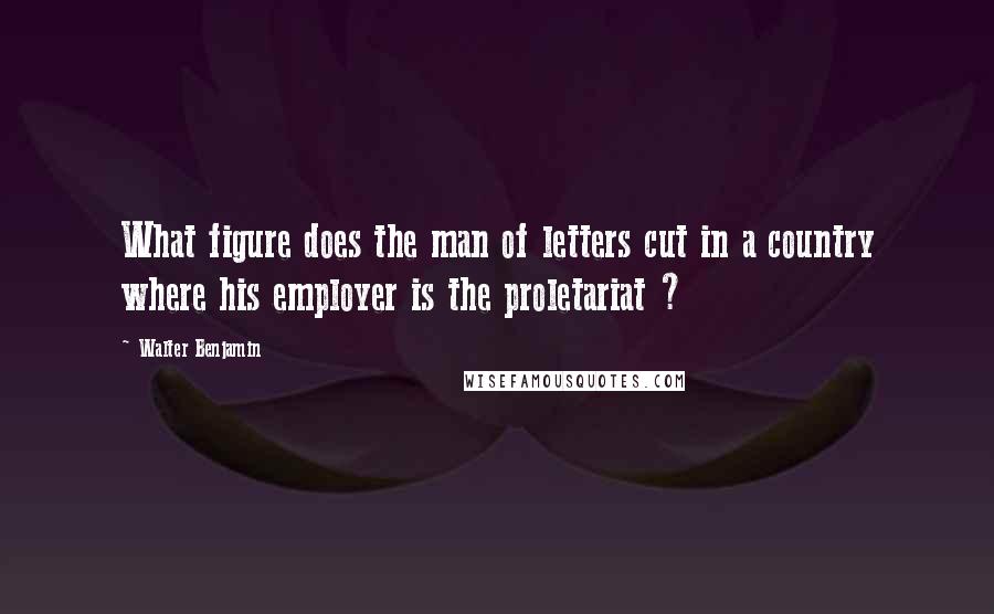 Walter Benjamin Quotes: What figure does the man of letters cut in a country where his employer is the proletariat ?