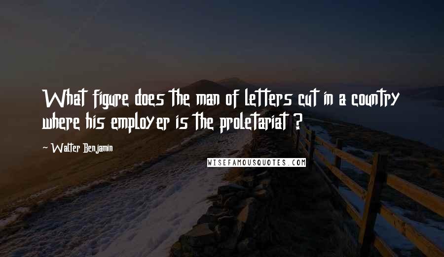 Walter Benjamin Quotes: What figure does the man of letters cut in a country where his employer is the proletariat ?