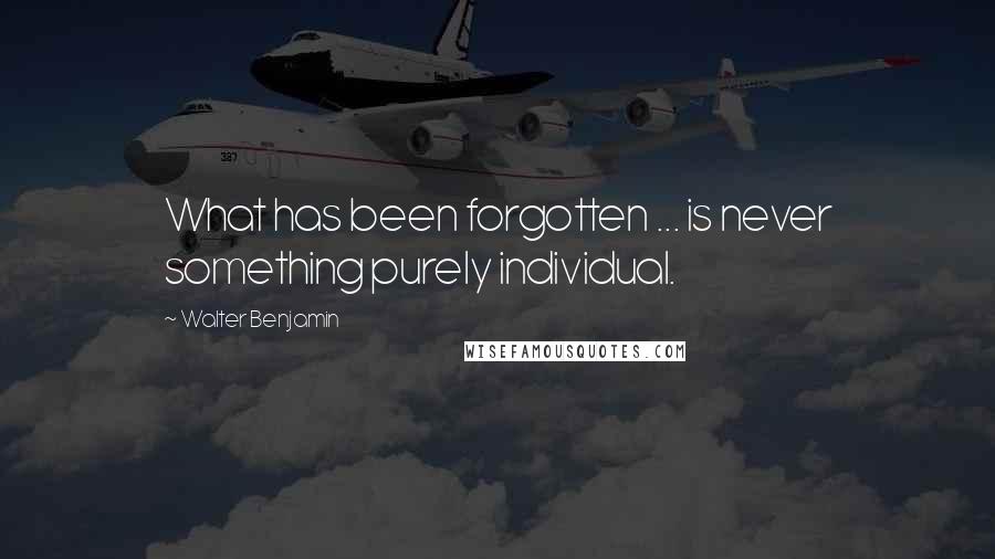 Walter Benjamin Quotes: What has been forgotten ... is never something purely individual.