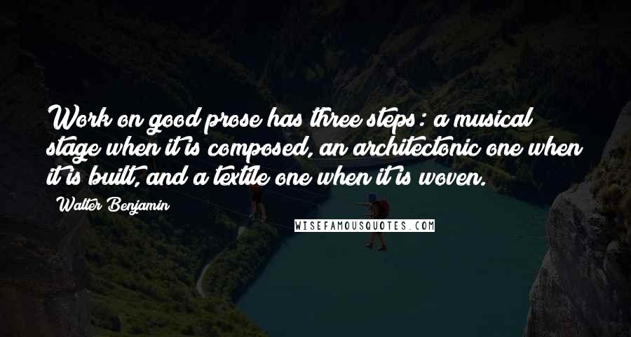 Walter Benjamin Quotes: Work on good prose has three steps: a musical stage when it is composed, an architectonic one when it is built, and a textile one when it is woven.