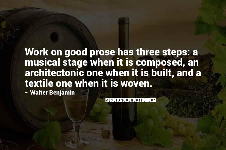 Walter Benjamin Quotes: Work on good prose has three steps: a musical stage when it is composed, an architectonic one when it is built, and a textile one when it is woven.