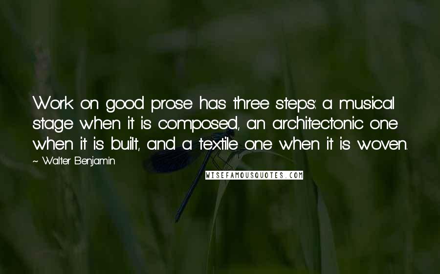 Walter Benjamin Quotes: Work on good prose has three steps: a musical stage when it is composed, an architectonic one when it is built, and a textile one when it is woven.
