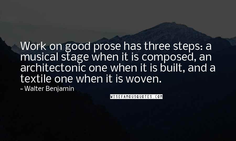 Walter Benjamin Quotes: Work on good prose has three steps: a musical stage when it is composed, an architectonic one when it is built, and a textile one when it is woven.