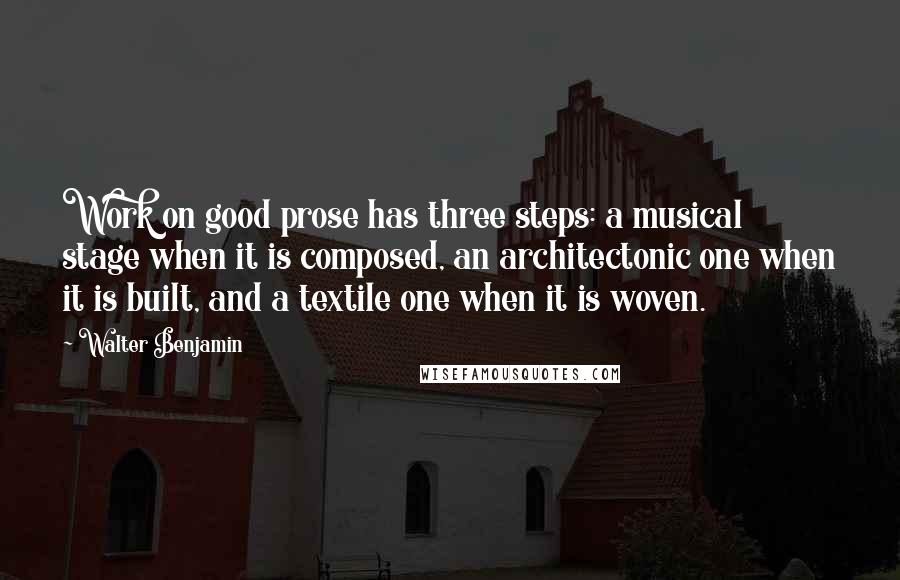 Walter Benjamin Quotes: Work on good prose has three steps: a musical stage when it is composed, an architectonic one when it is built, and a textile one when it is woven.
