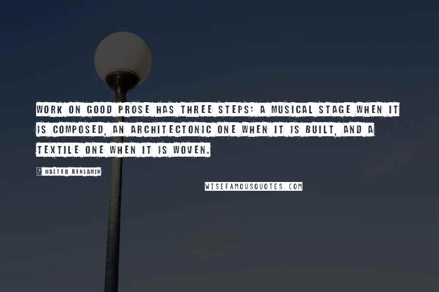 Walter Benjamin Quotes: Work on good prose has three steps: a musical stage when it is composed, an architectonic one when it is built, and a textile one when it is woven.