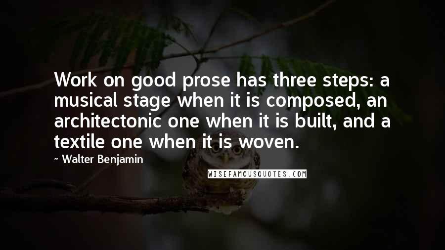 Walter Benjamin Quotes: Work on good prose has three steps: a musical stage when it is composed, an architectonic one when it is built, and a textile one when it is woven.