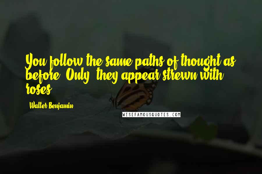 Walter Benjamin Quotes: You follow the same paths of thought as before. Only, they appear strewn with roses.