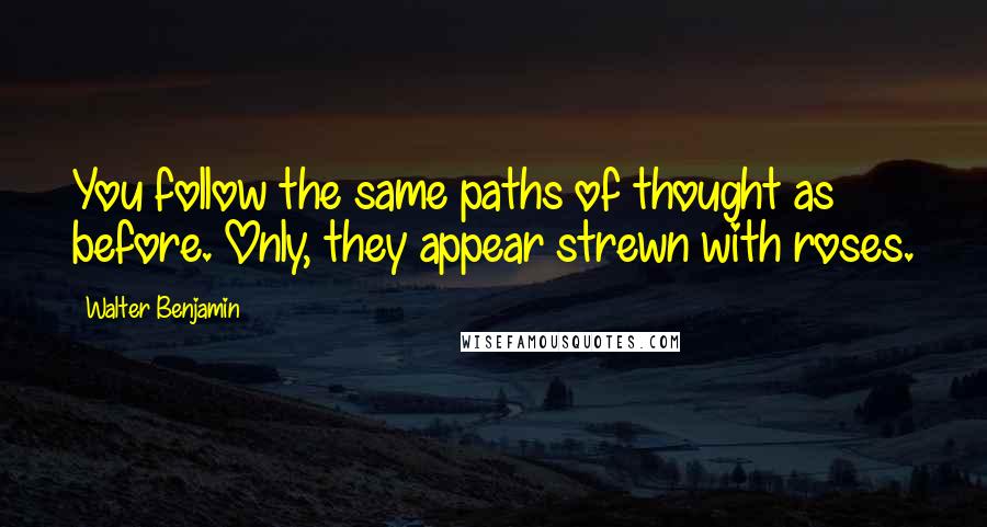 Walter Benjamin Quotes: You follow the same paths of thought as before. Only, they appear strewn with roses.