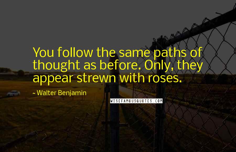 Walter Benjamin Quotes: You follow the same paths of thought as before. Only, they appear strewn with roses.