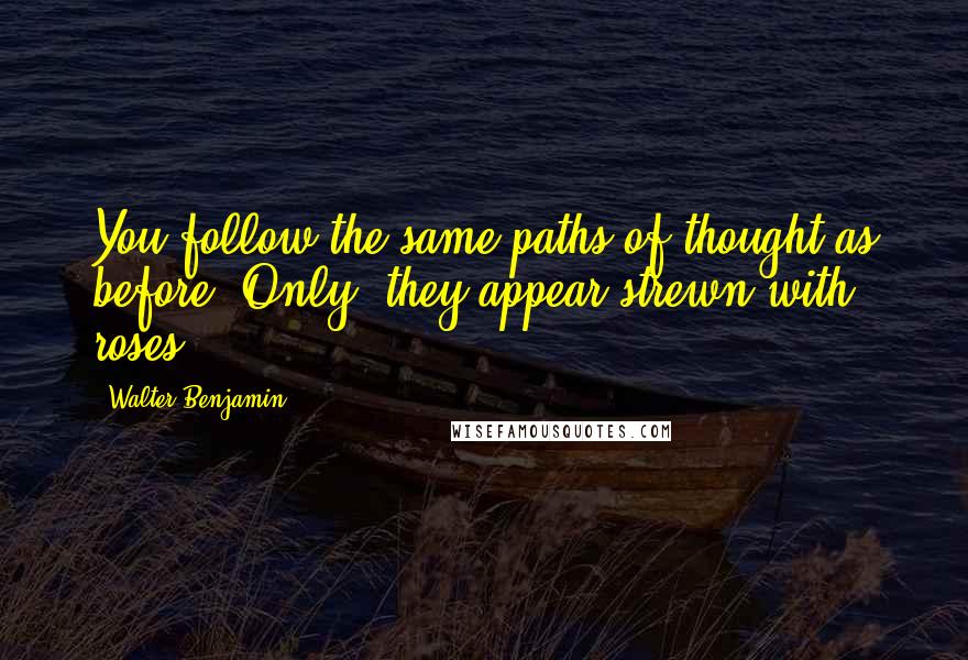 Walter Benjamin Quotes: You follow the same paths of thought as before. Only, they appear strewn with roses.