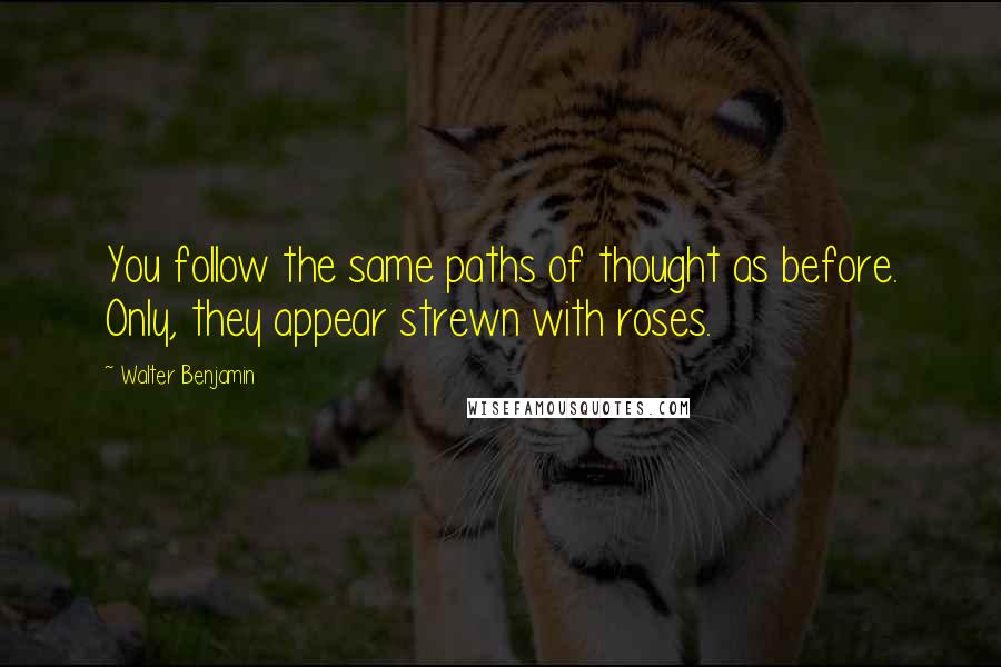 Walter Benjamin Quotes: You follow the same paths of thought as before. Only, they appear strewn with roses.