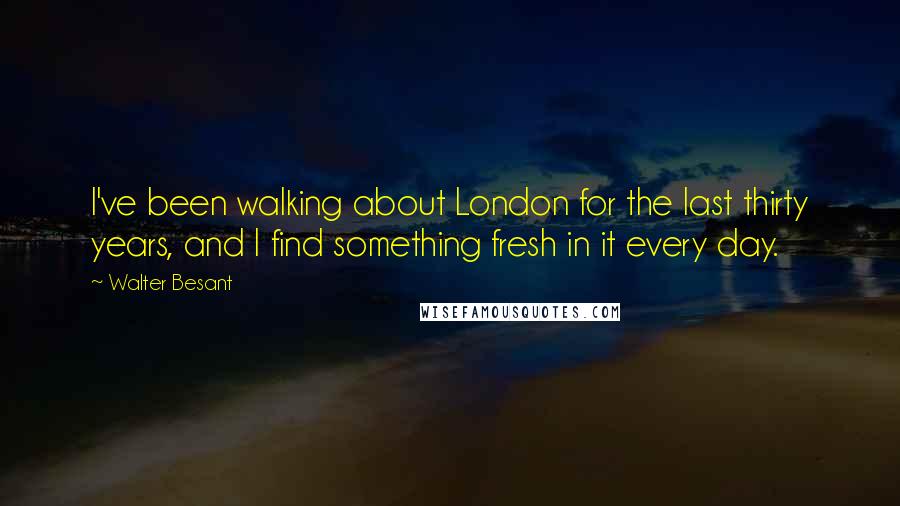 Walter Besant Quotes: I've been walking about London for the last thirty years, and I find something fresh in it every day.