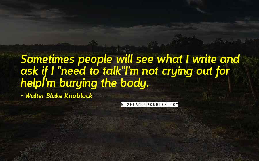 Walter Blake Knoblock Quotes: Sometimes people will see what I write and ask if I "need to talk"I'm not crying out for helpI'm burying the body.