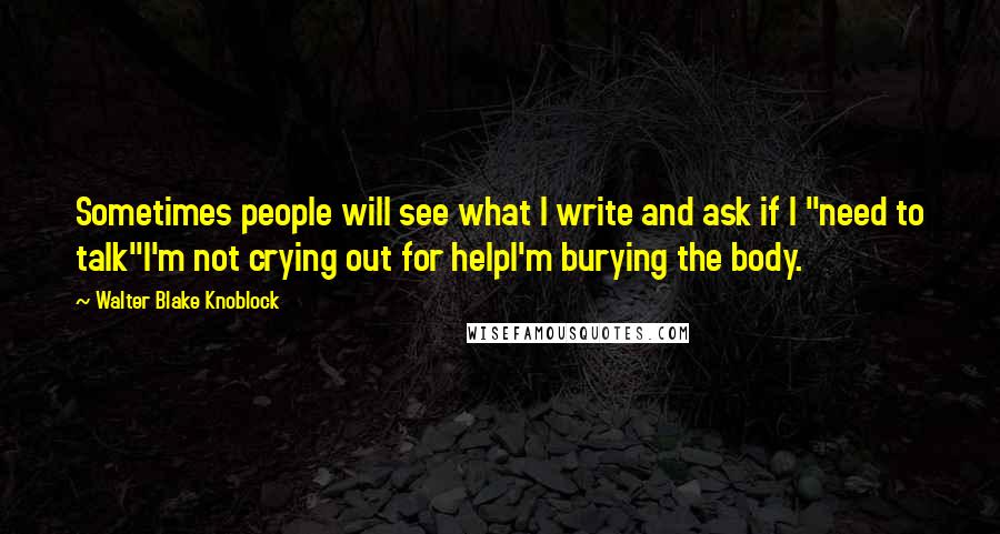 Walter Blake Knoblock Quotes: Sometimes people will see what I write and ask if I "need to talk"I'm not crying out for helpI'm burying the body.