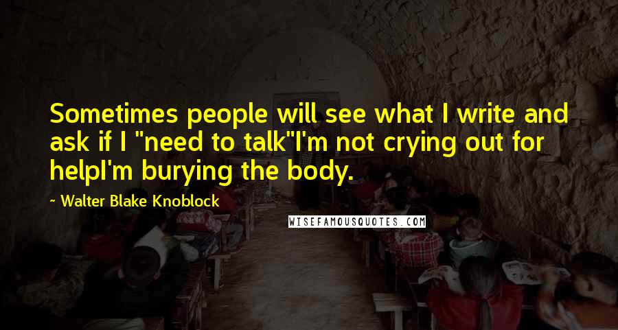 Walter Blake Knoblock Quotes: Sometimes people will see what I write and ask if I "need to talk"I'm not crying out for helpI'm burying the body.