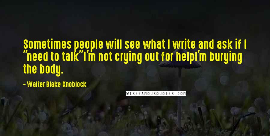 Walter Blake Knoblock Quotes: Sometimes people will see what I write and ask if I "need to talk"I'm not crying out for helpI'm burying the body.