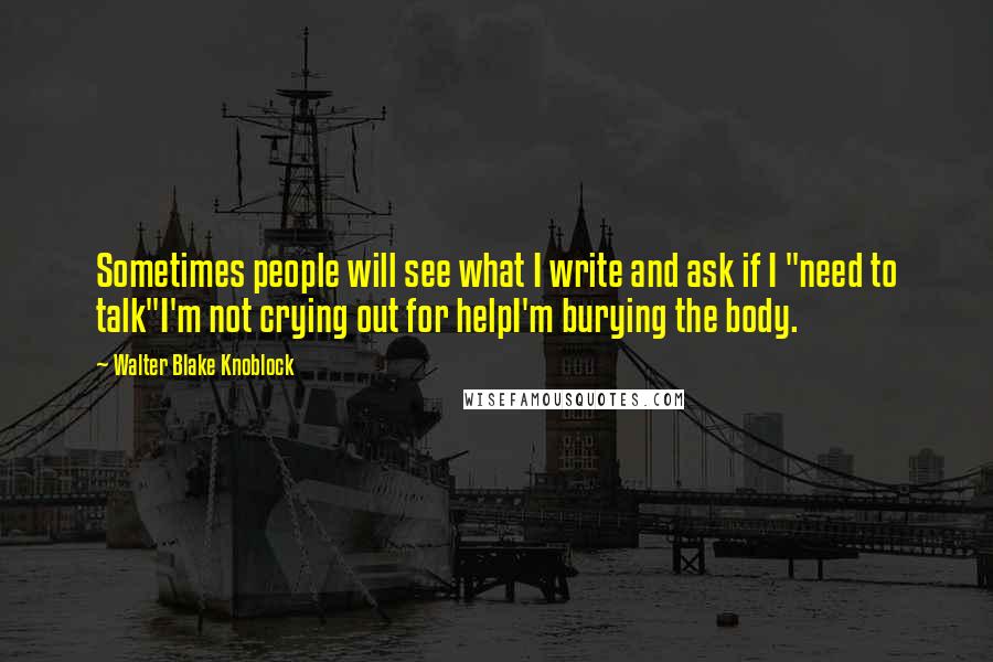 Walter Blake Knoblock Quotes: Sometimes people will see what I write and ask if I "need to talk"I'm not crying out for helpI'm burying the body.