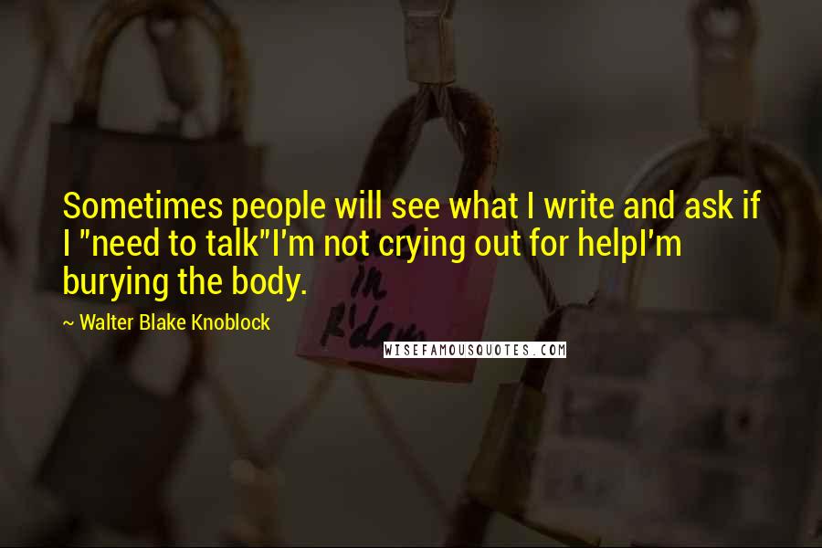 Walter Blake Knoblock Quotes: Sometimes people will see what I write and ask if I "need to talk"I'm not crying out for helpI'm burying the body.