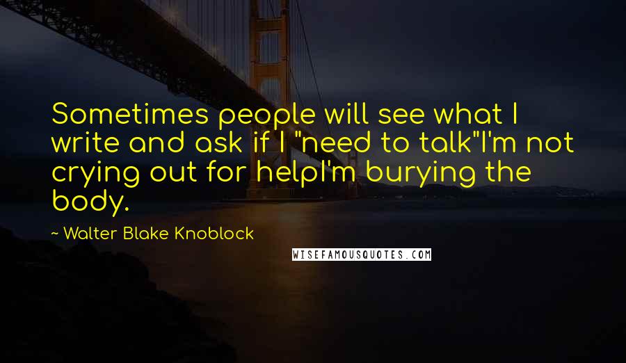 Walter Blake Knoblock Quotes: Sometimes people will see what I write and ask if I "need to talk"I'm not crying out for helpI'm burying the body.