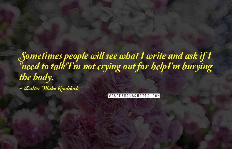 Walter Blake Knoblock Quotes: Sometimes people will see what I write and ask if I "need to talk"I'm not crying out for helpI'm burying the body.