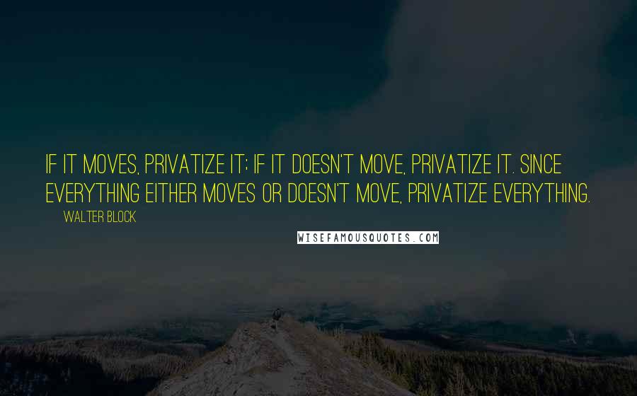 Walter Block Quotes: If it moves, privatize it; if it doesn't move, privatize it. Since everything either moves or doesn't move, privatize everything.