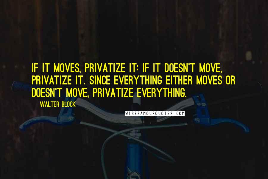 Walter Block Quotes: If it moves, privatize it; if it doesn't move, privatize it. Since everything either moves or doesn't move, privatize everything.